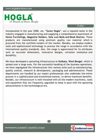 - Profile -

Incorporated in the year 2000, we, “Suren Hogla”, are a reputed name in the
industry engaged in manufacturing and supplying a comprehensive assortment of
Home Furnishings, Magazine Holders, Sofa cum Beds and Book Shelves. These
products are manufactured using premium quality raw material which is
procured from the certified vendors of the market. Besides, we employ modern
tools and sophisticated technology to process the range in accordance with the
international quality standards. Also, the range is appreciated for its attributes
such as accurate dimensions, innovative designs, corrosion resistance and
durability.

We have developed a sprawling infrastructure at Kolkata, West Bengal, which is
spread over a large area. For the successful handling of the business operations,
we have segregated the infrastructure into various units such as manufacturing,
quality control, research & development, packaging and administrative. These
departments are handled by our expert professionals who undertake the entire
process in a sophisticated and streamlined manner, to derive maximum benefits.
Besides, our infrastructure is well-installed with all the modern machinery, tools
and equipment that are frequently upgraded to keep in pace with the upcoming
advancements in the technological era.
 