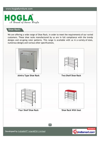 Shoe Rack:

We are offering a wide range of Shoe Rack, in order to meet the requirements of our varied
customers. These shoe racks manufactured by us are in full compliance with the trendy
designs and on-going color patterns. This range is available with us in a variety of sizes,
numerous designs and various other specifications.




          Almira Type Shoe Rack                          Two Shelf Shoe Rack




           Four Shelf Shoe Rack                          Shoe Rack With Seat
 