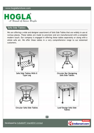 Sofa Side Tables:

We are offering a wide and designer assortment of Sofa Side Tables that are widely in use at
various places. These tables are made to precision and are manufactured with a complete
modern touch. Our company is engaged in offering these tables separately or along with a
whole sofa set. We offer these tables in a very comprehensive range to our esteemed
customers.




          Sofa Side Tables With X                        Circular Bar Designing
                  Type Leg                                  Sofa Side Tables




         Circular Sofa Side Tables                       Leaf Design Sofa Side
                                                                Tables
 