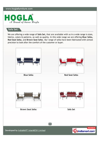 Sofa Set:

We are offering a wide range of Sofa Set, that are available with us in a wide range is sizes,
fabrics, colors & patterns, as well as quality. In this wide range we are offering Blue Sofas,
Red Seat Sofas, and Brown Seat Sofas. Our range of sofas have been fabricated with utmost
precision to look after the comfort of the customer or buyer.




                 Blue Sofas                                   Red Seat Sofas




             Brown Seat Sofas                                    Sofa Set
 