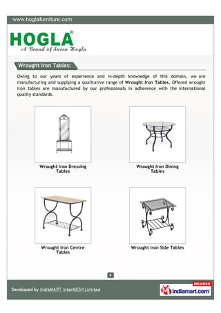 Wrought Iron Tables:

Owing to our years of experience and in-depth knowledge of this domain, we are
manufacturing and supplying a qualitative range of Wrought Iron Tables. Offered wrought
iron tables are manufactured by our professionals in adherence with the international
quality standards.




          Wrought Iron Dressing                        Wrought Iron Dining
                Tables                                      Tables




           Wrought Iron Centre                      Wrought Iron Side Tables
                 Tables
 