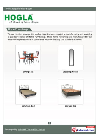 Home Furnishings:

We are counted amongst the leading organizations, engaged in manufacturing and supplying
a qualitative range of Home Furnishings. These home furnishings are manufactured by our
experienced professionals in compliance with the industry laid standards & norms.




                Dining Sets                              Dressing Mirrors




              Sofa Cum Bed                                 Storage Bed
 