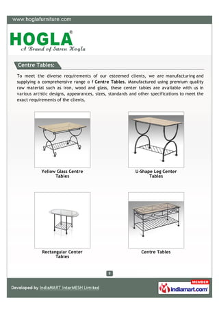 Centre Tables:

To meet the diverse requirements of our esteemed clients, we are manufacturing and
supplying a comprehensive range o f Centre Tables. Manufactured using premium quality
raw material such as iron, wood and glass, these center tables are available with us in
various artistic designs, appearances, sizes, standards and other specifications to meet the
exact requirements of the clients.




            Yellow Glass Centre                           U-Shape Leg Center
                  Tables                                        Tables




            Rectangular Center                               Centre Tables
                  Tables
 