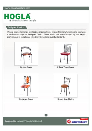 Designer Chairs:

We are counted amongst the leading organizations, engaged in manufacturing and supplying
a qualitative range of Designer Chairs. These chairs are manufactured by our expert
professionals in compliance with the international quality standards.




              Restro Chairs                             X Back Type Chairs




             Designer Chairs                            Brown Seat Chairs
 