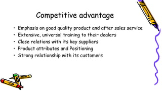 Competitive advantage
• Emphasis on good quality product and after sales service
• Extensive, universal training to their dealers
• Close relations with its key suppliers
• Product attributes and Positioning
• Strong relationship with its customers
 