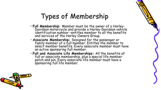 Types of Membership
• Full Membership: Member must be the owner of a Harley-
Davidson motorcycle and provide a Harley-Davidson vehicle
identification number –entitles member to all the benefits
and services of the Harley Owners Group.
• Associate Membership: Designed for the passenger or
family member of a full member. Entitles the member to
select member benefits. Every associate member must have
an active sponsoring full member.
• Full and Associate Life Memberships: All the benefits of
full or associate membership, plus a special life member
patch and pin. Every associate life member must have a
sponsoring full life member.
 