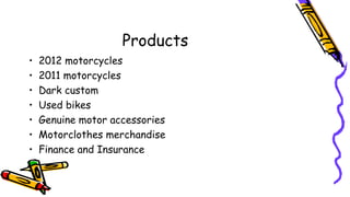 Products
• 2012 motorcycles
• 2011 motorcycles
• Dark custom
• Used bikes
• Genuine motor accessories
• Motorclothes merchandise
• Finance and Insurance
 