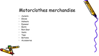 Motorclothes merchandise
• Jackets
• Gloves
• Helmets
• Eyewear
• Boots
• Rain Gear
• Vests
• Tops
• Bottoms
• Accessories
 