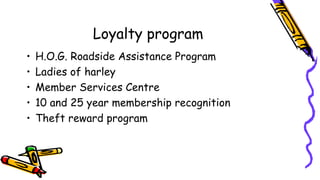 Loyalty program
• H.O.G. Roadside Assistance Program
• Ladies of harley
• Member Services Centre
• 10 and 25 year membership recognition
• Theft reward program
 