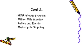Contd…
• HOG mileage program
• Million Mile Monday
• Rallies and Events
• Motorcycle Shipping
 