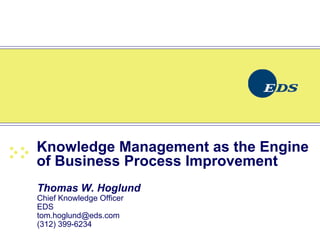 Knowledge Management as the Engine
of Business Process Improvement
Thomas W. Hoglund
Chief Knowledge Officer
EDS
tom.hoglund@eds.com
(312) 399-6234
 