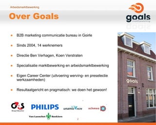 Over Goals B2B marketing communicatie bureau in Goirle Sinds 2004, 14 werknemers Directie Ben Verhagen, Koen Verstraten Specialisatie marktbewerking en arbeidsmarktbewerking Eigen Career Center (uitvoering werving- en preselectie werkzaamheden) Resultaatgericht en pragmatisch: we doen het gewoon! 