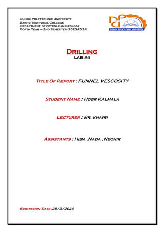 Duhok Polytechnic University
Zakho Technical College
Department of petroleum Geology
Forth Year – 2nd Semester (2023-2024)
Drilling
LAB #4
Title Of Report : FUNNEL VESCOSITY
Student Name : Hogr Kalmala
Lecturer : mr. khairi
Assistants : Hiba ,Nada ,Nechir
Submission Date :28/3/2024
 