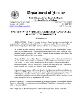 Department of Justice
United States Attorney Joseph H. Hogsett
Southern District of Indiana
FOR IMMEDIATE RELEASE CONTACT: TIM HORTY
Monday, July 14, 2014 (317) 229-2409
http://www.usdoj.gov/usao/ins/ tim.horty@usdoj.gov
UNITED STATES ATTORNEY JOE HOGSETT ANNOUNCES
RESIGNATION FROM OFFICE
PRESS RELEASE
INDIANAPOLIS – Joseph H. Hogsett, the United States Attorney, announced today his
resignation from office, effective July 31, 2014. In a letter submitted to Attorney General Eric
Holder this morning, Hogsett thanked his staff and reflected on his time as U.S. Attorney:
“It has been an honor to serve in this office for the last four years because I have had the
privilege to do so alongside a talented group of Assistant United States Attorneys. I owe
them and our tireless support staff a debt of gratitude for the dedication and resilience that
has been displayed every day of my tenure…
The result of this effort has been the most exciting period in the office’s history. We have
set new records for the number of defendants charged and the total number of criminal
convictions. The office has led the nation in average length of sentences imposed on
criminal defendants. Fiscally, annual office spending has fallen every year I have served,
and is currently at a level not seen since the Bush Administration.
But numbers alone are not sufficient to describe the office’s accomplishments. Rather, the
full story is told through the thousands of victims who found some sense of justice over the
last four years – children who had faced horrific exploitation, grandmothers who had
watched their retirement funds disappear, neighborhoods that used to live in fear of violent
gangs that operated with no regard for the rule of law.”
In July 2010, Joseph H. Hogsett was nominated to serve as United States Attorney for the Southern
District of Indiana. He was unanimously confirmed by the United States Senate and sworn into
office on October 7, 2010.
A full-length copy of Hogsett’s resignation letter to Attorney General Holder is attached.
###
 