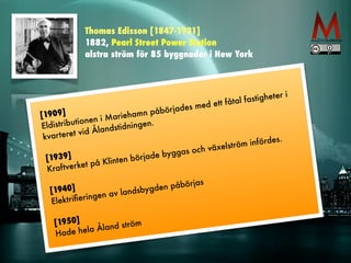 Thomas Edisson [1847-1931] 
1882, Pearl Street Power Station 
alstra ström för 85 byggnader i New York 
[1909] 
Eldistr ibutionen i Mariehamn påbörjades med ett fåtal fastigheter i 
kvar teret vid Ålandstidningen. 
! 
[1939] 
Kraf tverket på Klinten bör jade byggas och växelström infördes. 
! 
[1940] 
Elektrifieringen av landsbygden påbörjas 
! 
[1950] 
Hade hela Åland ström 
 