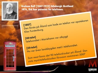 Graham Bell [1847-1922] Edinburgh Skottland 
1876, fick han patentet för telefonen. 
[1887] 
Den första på Åland som hade en telefon var apotekaren 
Klas Furstenburg. 
! 
[40-talet] 
Telefonnätet i Mariehamn var utbyggt 
! 
[50-talet] 
Nu var även landsbygden med i telefonnätet. 
! 
Som mest fanns det 90 telefonkiosker på Åland. Den 
sista mynt-telefonkiosken försvann sommaren 2007 
 