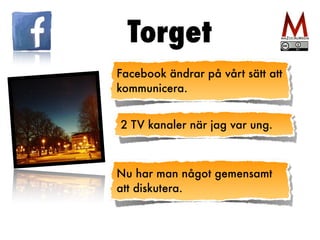 Torget 
Facebook ändrar på vårt sätt att 
kommunicera. 
2 TV kanaler när jag var ung. 
Nu har man något gemensamt 
att diskutera. 
 
