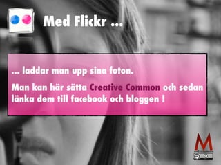 Med Flickr ... 
... laddar man upp sina foton. 
Man kan här sätta Creative Common och sedan 
länka dem till facebook och bloggen ! 
 
