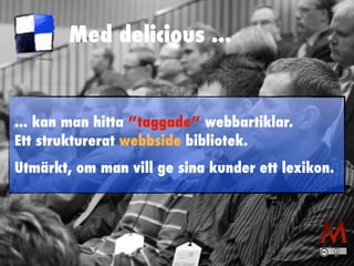 Med delicious ... 
... kan man hitta ”taggade” webbartiklar. 
Ett strukturerat webbside bibliotek. 
Utmärkt, om man vill ge sina kunder ett lexikon. 
 