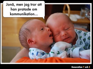 Generation Y och Z 
Jonä, men jag tror att 
han pratade om 
kommunikation... 
Förstod du,h m , vad säger han ? 
vad han sa ? 
 