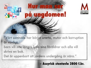 Hur man ser 
på ungdomen! 
”Vårt samhälle har börjat urarta, mutor och korruption 
är vanligt, 
barn vill inte längre lyda sina föräldrar och alla vill 
skriva en bok. 
Det är uppenbart att jordens undergång är nära.” 
– Assyrisk stentavla 2800 f.kr. 
 