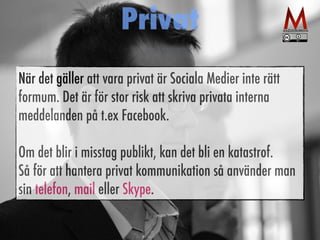 Privat 
När det gäller att vara privat är Sociala Medier inte rätt 
formum. Det är för stor risk att skriva privata interna 
meddelanden på t.ex Facebook. 
Om det blir i misstag publikt, kan det bli en katastrof. 
Så för att hantera privat kommunikation så använder man 
sin telefon, mail eller Skype. 
 