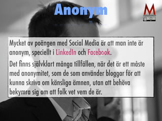 Anonym 
Mycket av poängen med Social Media är att man inte är 
anonym, speciellt i LinkedIn och Facebook. 
Det finns självklart många tillfällen, när det är ett måste 
med anonymitet, som de som använder bloggar för att 
kunna skriva om känsliga ämnen, utan att behöva 
bekymra sig om att folk vet vem de är. 
 