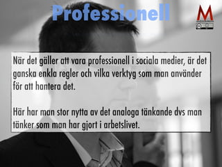 Professionell 
När det gäller att vara professionell i sociala medier, är det 
ganska enkla regler och vilka verktyg som man använder 
för att hantera det. 
Här har man stor nytta av det analoga tänkande dvs man 
tänker som man har gjort i arbetslivet. 
 