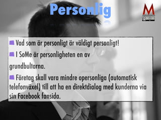 Personlig 
Vad som är personligt är väldigt personligt! 
I SoMe är personligheten en av 
grundbultarna. 
Företag skall vara mindre opersonliga (automatisk 
telefonväxel) till att ha en direktdialog med kunderna via 
sin Facebook fansida. 
 
