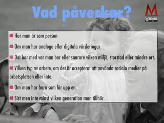 Vad påverkar? 
Hur man är som person 
Om man har analoga eller digitala värderingar 
Det har med var man bor eller snarare vilken miljö, storstad eller mindre ort. 
Vilken typ av arbete, om det är accepterat att använda sociala medier på 
arbetsplatsen eller inte. 
Om man har barn som lär upp en. 
Sist men inte minst vilken generation man tillhör. 
 