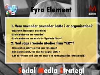 Fyra Element 
1. Vem använder använder SoMe i er organisation? 
- Styrelsen, ledningen, anställda? 
- Är de medvetna om varandra? 
- Är de medvetna om att de är ”Språkrör för er” 
2. Vad sägs i Sociala Medier från ”ER”? 
- Finns det en policy om vad som får sägas? 
- Har ni det sparat, vad som har sagts i SoMe? 
- Kan ni försvara vad som har sagts i en Rättegång eller i Massmedia? 
Social Media Strategi 
 