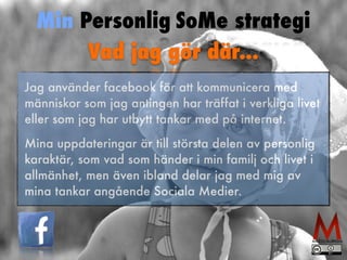 Min Personlig SoMe strategi 
Vad jag gör där... 
Jag använder facebook för att kommunicera med 
människor som jag antingen har träffat i verkliga livet 
eller som jag har utbytt tankar med på internet. 
Mina uppdateringar är till största delen av personlig 
karaktär, som vad som händer i min familj och livet i 
allmänhet, men även ibland delar jag med mig av 
mina tankar angående Sociala Medier. 
 