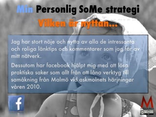 Min Personlig SoMe strategi 
Vilken är nyttan... 
Jag har stort nöje och nytta av alla de intressanta 
och roliga länktips och kommentarer som jag får av 
mitt nätverk. 
Dessutom har facebook hjälpt mig med att lösa 
praktiska saker som allt från att låna verktyg till 
samåkning från Malmö vid askmolnets härjningar 
våren 2010. 
 