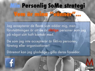 Min Personlig SoMe strategi 
Vem är mina ”vänner”... 
Jag accepterar de flesta som addar mig, men 
förutsättningen är att de är riktiga personer som jag 
på något sätt haft kontakt med. 
De som jag inte accepterar är fiktiva personer, 
företag eller organisationer! 
Däremot kan jag gladeligen gilla deras fansidor. 
 