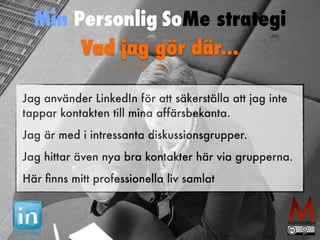 Min Personlig SoMe strategi 
Vad jag gör där... 
Jag använder LinkedIn för att säkerställa att jag inte 
tappar kontakten till mina affärsbekanta. 
Jag är med i intressanta diskussionsgrupper. 
Jag hittar även nya bra kontakter här via grupperna. 
Här finns mitt professionella liv samlat 
 