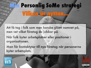 Min Personlig SoMe strategi 
Vilken är nyttan... 
Att få tag i folk som man kanske glömt namnet på, 
men vet vilket företag de jobbar på. 
När folk byter arbetsplatser eller positioner i 
organisationen. 
Man får kontaktytor till nya företag när personerna 
byter arbetsplats. 
 