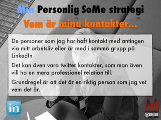 Min Personlig SoMe strategi 
Vem är mina kontakter... 
De personer som jag har haft kontakt med antingen 
via mitt arbetsliv eller är med i samma grupp på 
LinkedIn 
Det kan även vara twitter kontakter, som man även 
vill ha en mera professionel relation till. 
Grundregel är att det är en riktig person som jag vet 
vem det är. 
 