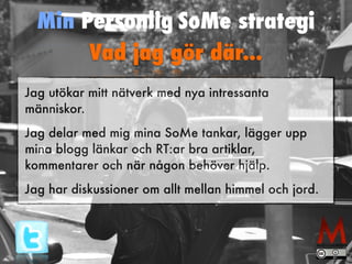 Min Personlig SoMe strategi 
Vad jag gör där... 
Jag utökar mitt nätverk med nya intressanta 
människor. 
Jag delar med mig mina SoMe tankar, lägger upp 
mina blogg länkar och RT:ar bra artiklar, 
kommentarer och när någon behöver hjälp. 
Jag har diskussioner om allt mellan himmel och jord. 
 