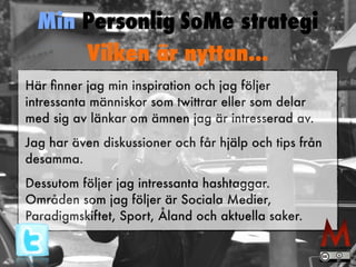 Min Personlig SoMe strategi 
Vilken är nyttan... 
Här finner jag min inspiration och jag följer 
intressanta människor som twittrar eller som delar 
med sig av länkar om ämnen jag är intresserad av. 
Jag har även diskussioner och får hjälp och tips från 
desamma. 
Dessutom följer jag intressanta hashtaggar. 
Områden som jag följer är Sociala Medier, 
Paradigmskiftet, Sport, Åland och aktuella saker. 
 