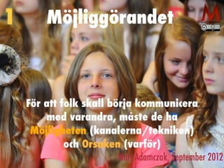Möjliggörandet
För att folk skall börja kommunicera
med varandra, måste de ha
Möjligheten (kanalerna/tekniken)
och Orsaken (varför)
Mats Adamczak, September 2012
1
 