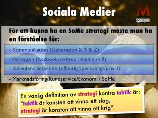 Sociala Medier
En vanlig deﬁnition av strategi kontra taktik är:
"taktik är konsten att vinna ett slag,
strategi är konsten att vinna ett krig".
För att kunna ha en SoMe strategi måste man ha
en förståelse för:
- Kommunikation (Generation X,Y & Z)
-Verktygen (facebook, twitter, linkedin m.ﬂ)
- Individens beteende (offentligt/personligt/privat)
- Marknadsföring/Kundservice/Ekonomi i SoMe
 