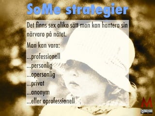 Det ﬁnns sex olika sätt man kan hantera sin
närvaro på nätet.
Man kan vara:
...professionell
...personlig
...opersonlig
...privat
...anonym
...eller oprofessionell
SoMe strategier
 
