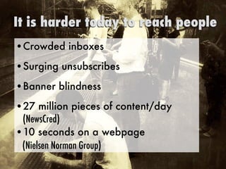 •Crowded inboxes
•Surging unsubscribes
•Banner blindness
•27 million pieces of content/day
(NewsCred)
•10 seconds on a webpage  
(Nielsen Norman Group)
It is harder today to reach people
 