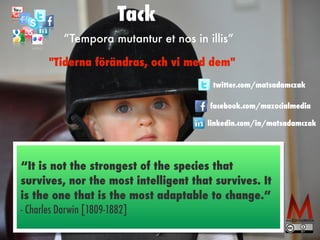 linkedin.com/in/matsadamczak
twitter.com/matsadamczak
facebook.com/mazocialmedia
”Tempora mutantur et nos in illis”
"Tiderna förändras, och vi med dem"
Tack
“It is not the strongest of the species that
survives, nor the most intelligent that survives. It
is the one that is the most adaptable to change.” 
- Charles Darwin [1809-1882]
 
