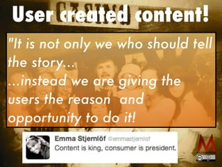 User created content!
"It is not only we who should tell
the story...
...instead we are giving the
users the reason and
opportunity to do it!
 