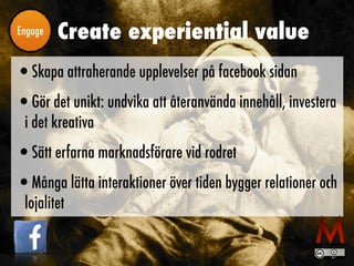 Create experiential valueEngage
•Skapa attraherande upplevelser på facebook sidan
•Gör det unikt: undvika att återanvända innehåll, investera
i det kreativa
•Sätt erfarna marknadsförare vid rodret
•Många lätta interaktioner över tiden bygger relationer och
lojalitet
 
