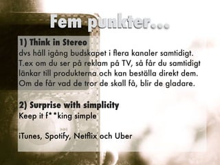 1) Think in Stereo 
dvs håll igång budskapet i ﬂera kanaler samtidigt.  
T.ex om du ser på reklam på TV, så får du samtidigt  
länkar till produkterna och kan beställa direkt dem.
Om de får vad de tror de skall få, blir de gladare.
2) Surprise with simplicity
Keep it f**king simple 
iTunes, Spotify, Netﬂix och Uber
Fem punkter…
 
