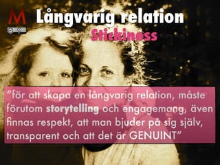 Långvarig relation
“för att skapa en långvarig relation, måste
förutom storytelling och engagemang, även
ﬁnnas respekt, att man bjuder på sig själv,
transparent och att det är GENUINT”
Stickiness
 
