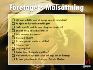 ?
Företagets Målsättning
Vill man få hjälp med att bygga upp sitt varumärke?
Få hjälp med produktutvecklingen?
Hålla kontakt med de mest hängivna kunderna?
Berätta om specialerbjudanden?
Informera om kampanjer?
Svara på frågor?
Ta reda på vad kunderna vill ha?
Höja servicen?
Erbjuda jobb?
Svetsa ihop företagets anställda?
Ha kontroll på vad som skrivs och sägs om ert företag?
Ta fram guidelines för företaget i Sociala Medier.
 