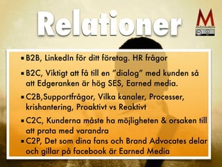 ■ B2B, LinkedIn för ditt företag. HR frågor
■ B2C, Viktigt att få till en ”dialog” med kunden så
att Edgeranken är hög SES, Earned media. 
■ C2B,Supportfrågor, Vilka kanaler, Processer,
krishantering, Proaktivt vs Reaktivt 
■ C2C, Kunderna måste ha möjligheten & orsaken till
att prata med varandra
■ C2P, Det som dina fans och Brand Advocates delar
och gillar på facebook är Earned Media
Relationer
 